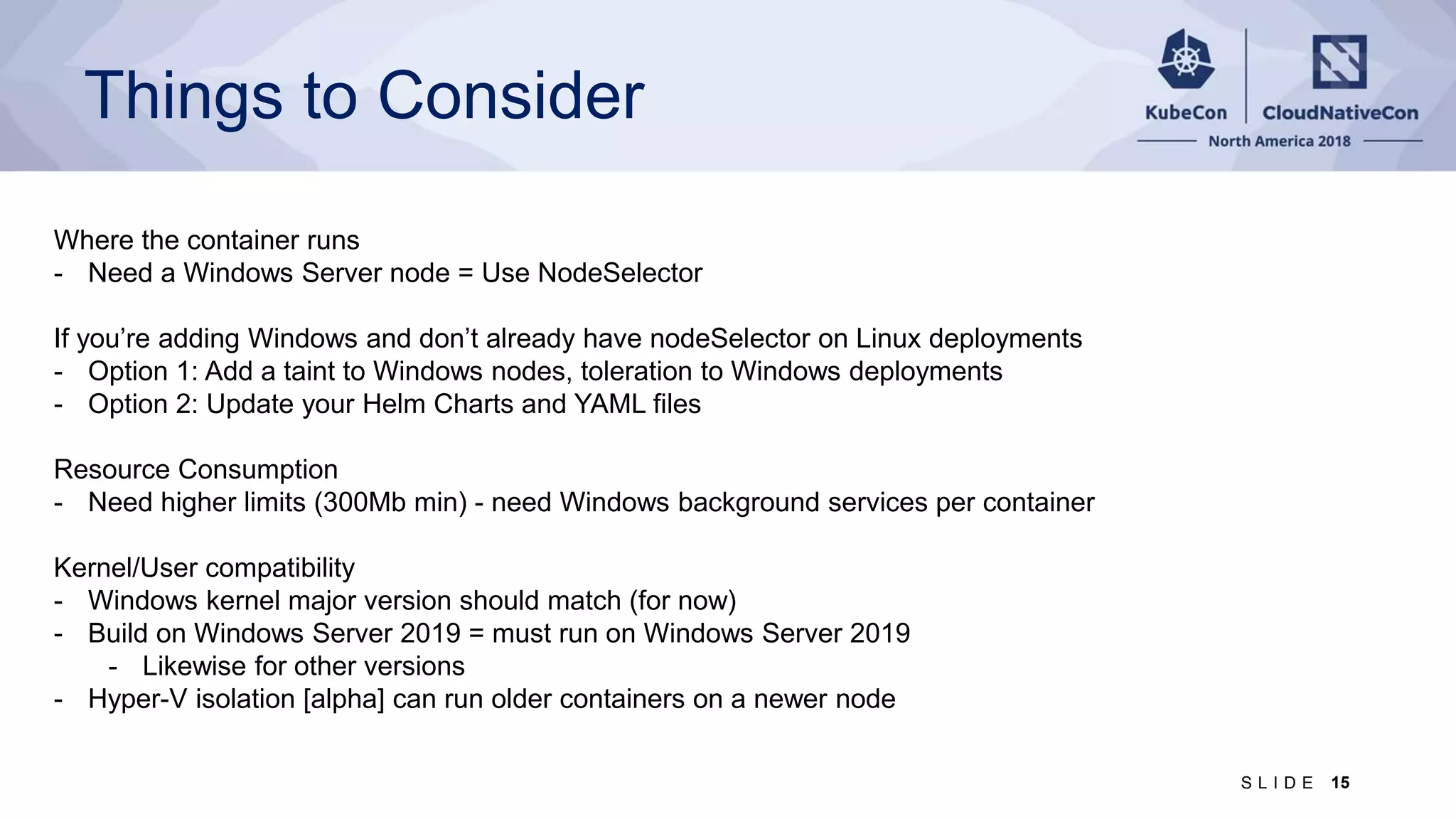 Things to Consider Where the container runs - Need a Windows Server node = Use NodeSelector If you’re adding Windows and don’t already have nodeSelector on Linux deployments - Option 1: Add a taint to Windows nodes, toleration to Windows deployments - Option 2: Update your Helm Charts and YAML files Resource Consumption - Need higher limits (300Mb min) - need Windows background services per container Kernel/User compatibility - Windows kernel major version should match (for now) - Build on Windows Server 2019 = must run on Windows Server 2019 - Likewise for other versions - Hyper-V isolation [alpha] can run older containers on a newer node 15S L I D E 