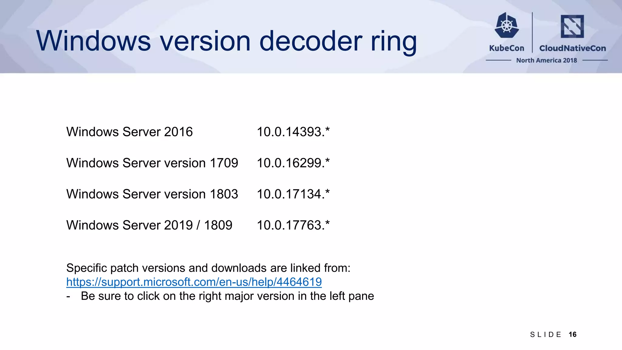 Windows version decoder ring Windows Server 2016 10.0.14393.* Windows Server version 1709 10.0.16299.* Windows Server version 1803 10.0.17134.* Windows Server 2019 / 1809 10.0.17763.* Specific patch versions and downloads are linked from: https://support.microsoft.com/en-us/help/4464619 - Be sure to click on the right major version in the left pane 16S L I D E 
