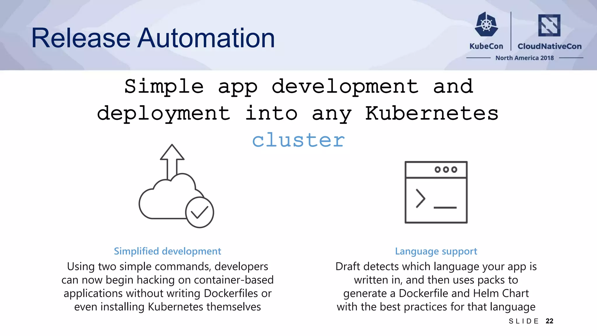 Simple app development and deployment into any Kubernetes cluster Simplified development Using two simple commands, developers can now begin hacking on container-based applications without writing Dockerfiles or even installing Kubernetes themselves Language support Draft detects which language your app is written in, and then uses packs to generate a Dockerfile and Helm Chart with the best practices for that language Release Automation 22S L I D E 