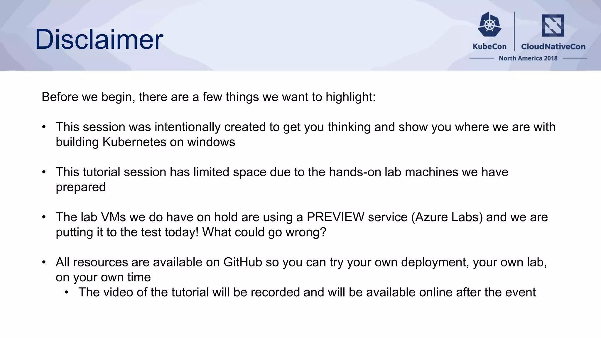 Disclaimer Before we begin, there are a few things we want to highlight: • This session was intentionally created to get you thinking and show you where we are with building Kubernetes on windows • This tutorial session has limited space due to the hands-on lab machines we have prepared • The lab VMs we do have on hold are using a PREVIEW service (Azure Labs) and we are putting it to the test today! What could go wrong? • All resources are available on GitHub so you can try your own deployment, your own lab, on your own time • The video of the tutorial will be recorded and will be available online after the event 