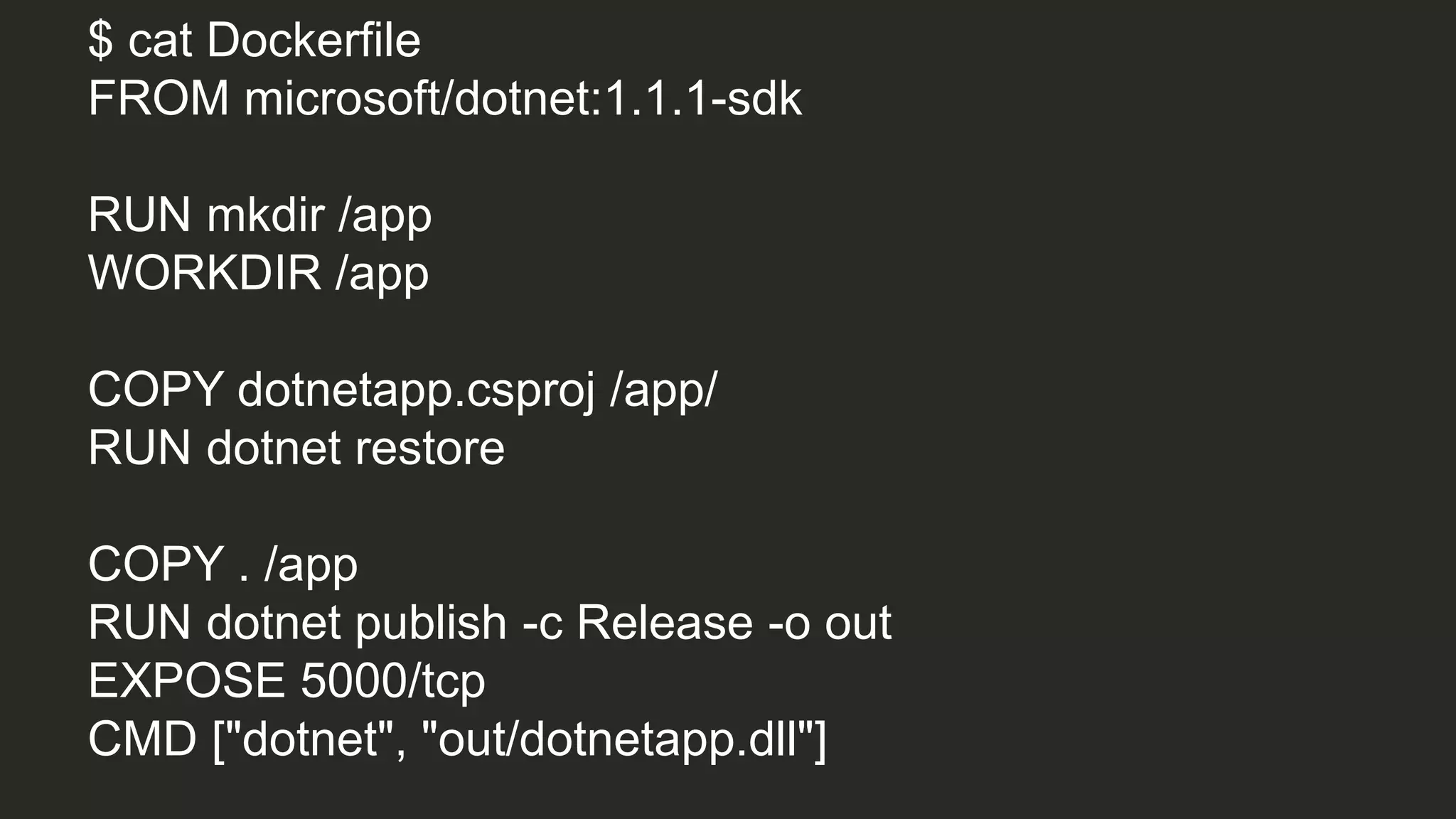 $ cat Dockerfile
FROM microsoft/dotnet:1.1.1-sdk
RUN mkdir /app
WORKDIR /app
COPY dotnetapp.csproj /app/
RUN dotnet restore
COPY . /app
RUN dotnet publish -c Release -o out
EXPOSE 5000/tcp
CMD ["dotnet", "out/dotnetapp.dll"]
 