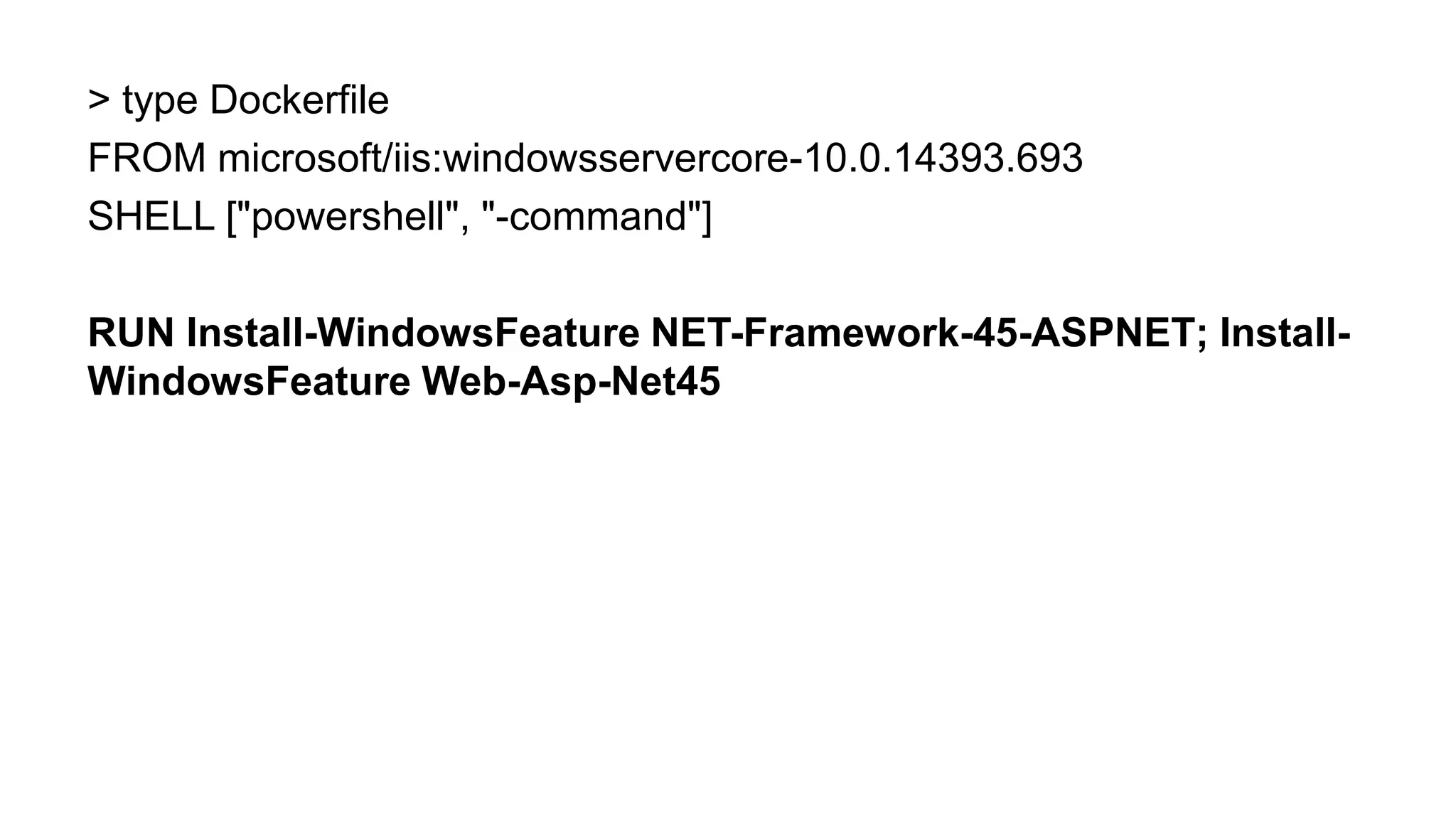 > type Dockerfile
FROM microsoft/iis:windowsservercore-10.0.14393.693
SHELL ["powershell", "-command"]
RUN Install-WindowsFeature NET-Framework-45-ASPNET; Install-
WindowsFeature Web-Asp-Net45
 