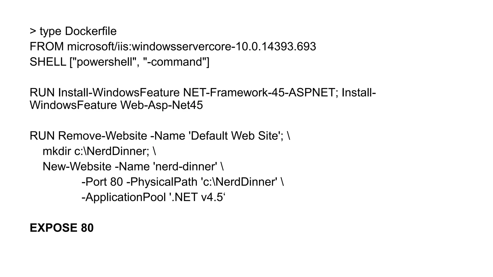 > type Dockerfile
FROM microsoft/iis:windowsservercore-10.0.14393.693
SHELL ["powershell", "-command"]
RUN Install-WindowsFeature NET-Framework-45-ASPNET; Install-
WindowsFeature Web-Asp-Net45
RUN Remove-Website -Name 'Default Web Site'; 
mkdir c:NerdDinner; 
New-Website -Name 'nerd-dinner' 
-Port 80 -PhysicalPath 'c:NerdDinner' 
-ApplicationPool '.NET v4.5‘
EXPOSE 80
 