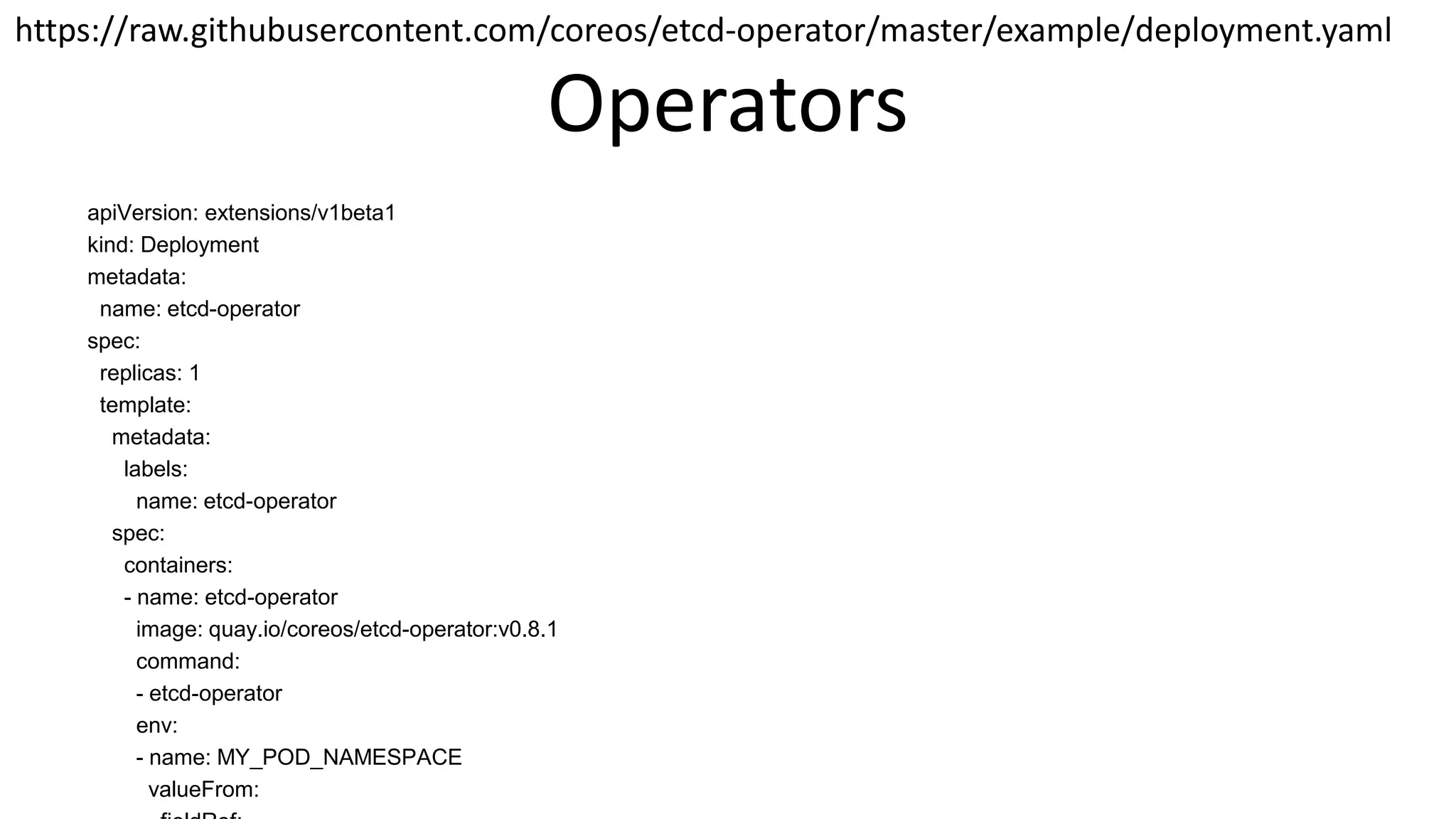 Operators
apiVersion: extensions/v1beta1
kind: Deployment
metadata:
name: etcd-operator
spec:
replicas: 1
template:
metadata:
labels:
name: etcd-operator
spec:
containers:
- name: etcd-operator
image: quay.io/coreos/etcd-operator:v0.8.1
command:
- etcd-operator
env:
- name: MY_POD_NAMESPACE
valueFrom:
https://raw.githubusercontent.com/coreos/etcd-operator/master/example/deployment.yaml
 