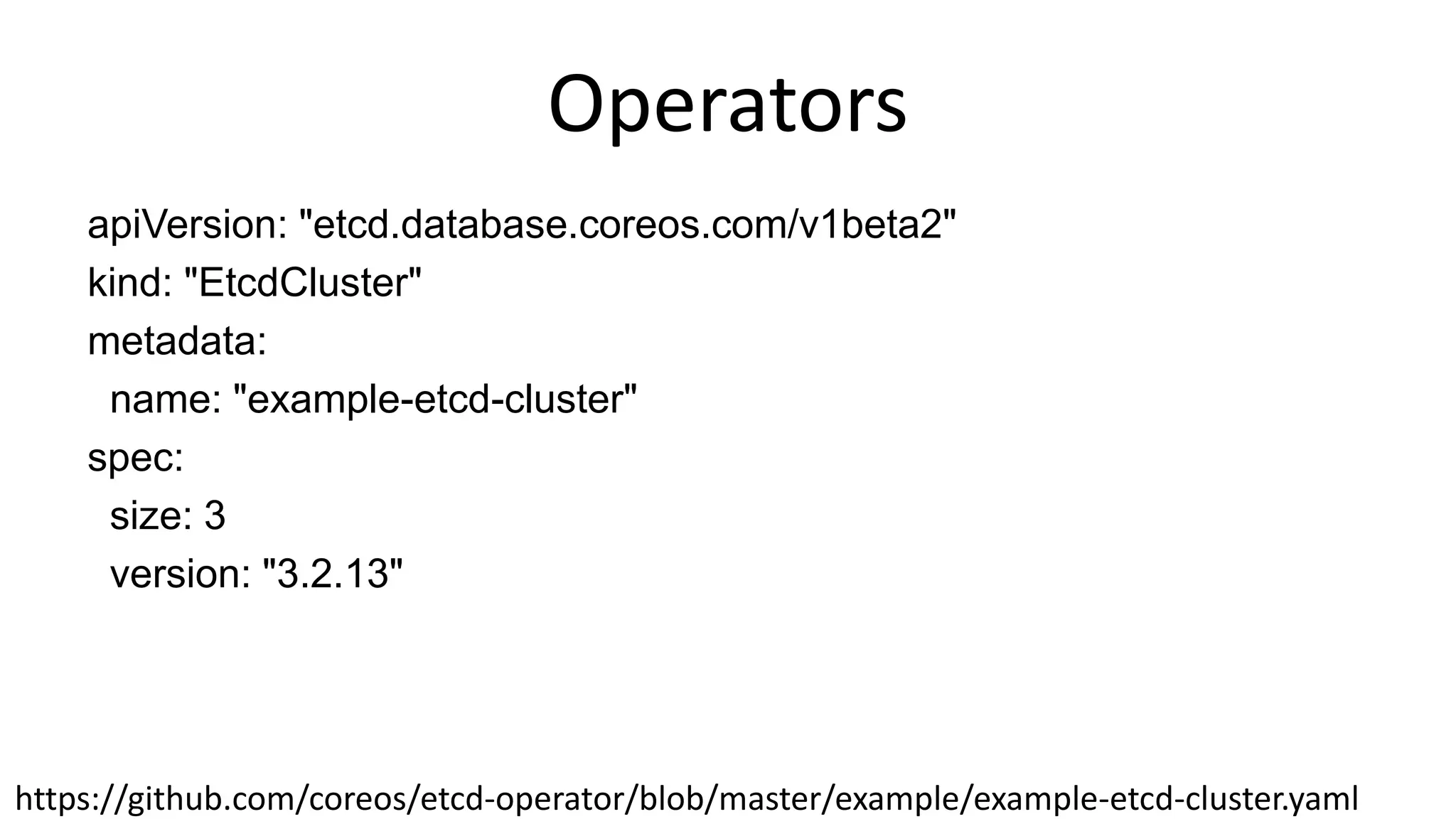 Operators
apiVersion: "etcd.database.coreos.com/v1beta2"
kind: "EtcdCluster"
metadata:
name: "example-etcd-cluster"
spec:
size: 3
version: "3.2.13"
https://github.com/coreos/etcd-operator/blob/master/example/example-etcd-cluster.yaml
 