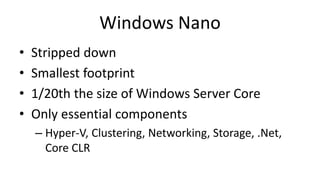 Windows Nano
• Stripped down
• Smallest footprint
• 1/20th the size of Windows Server Core
• Only essential components
– Hyper-V, Clustering, Networking, Storage, .Net,
Core CLR
 