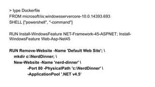 > type Dockerfile
FROM microsoft/iis:windowsservercore-10.0.14393.693
SHELL ["powershell", "-command"]
RUN Install-WindowsFeature NET-Framework-45-ASPNET; Install-
WindowsFeature Web-Asp-Net45
RUN Remove-Website -Name 'Default Web Site'; 
mkdir c:NerdDinner; 
New-Website -Name 'nerd-dinner' 
-Port 80 -PhysicalPath 'c:NerdDinner' 
-ApplicationPool '.NET v4.5‘
 