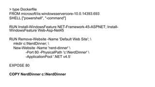> type Dockerfile
FROM microsoft/iis:windowsservercore-10.0.14393.693
SHELL ["powershell", "-command"]
RUN Install-WindowsFeature NET-Framework-45-ASPNET; Install-
WindowsFeature Web-Asp-Net45
RUN Remove-Website -Name 'Default Web Site'; 
mkdir c:NerdDinner; 
New-Website -Name 'nerd-dinner' 
-Port 80 -PhysicalPath 'c:NerdDinner' 
-ApplicationPool '.NET v4.5‘
EXPOSE 80
COPY NerdDinner c:NerdDinner
 