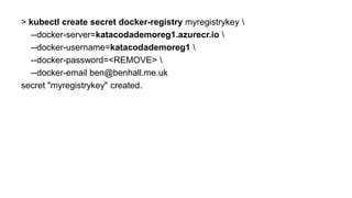 > kubectl create secret docker-registry myregistrykey 
--docker-server=katacodademoreg1.azurecr.io 
--docker-username=katacodademoreg1 
--docker-password=<REMOVE> 
--docker-email ben@benhall.me.uk
secret "myregistrykey" created.
 