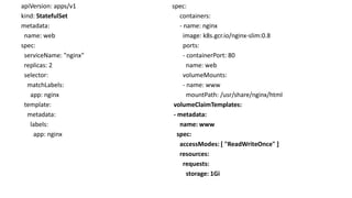 apiVersion: apps/v1
kind: StatefulSet
metadata:
name: web
spec:
serviceName: "nginx"
replicas: 2
selector:
matchLabels:
app: nginx
template:
metadata:
labels:
app: nginx
spec:
containers:
- name: nginx
image: k8s.gcr.io/nginx-slim:0.8
ports:
- containerPort: 80
name: web
volumeMounts:
- name: www
mountPath: /usr/share/nginx/html
volumeClaimTemplates:
- metadata:
name: www
spec:
accessModes: [ "ReadWriteOnce" ]
resources:
requests:
storage: 1Gi
 