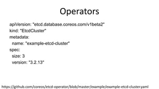Operators
apiVersion: "etcd.database.coreos.com/v1beta2"
kind: "EtcdCluster"
metadata:
name: "example-etcd-cluster"
spec:
size: 3
version: "3.2.13"
https://github.com/coreos/etcd-operator/blob/master/example/example-etcd-cluster.yaml
 