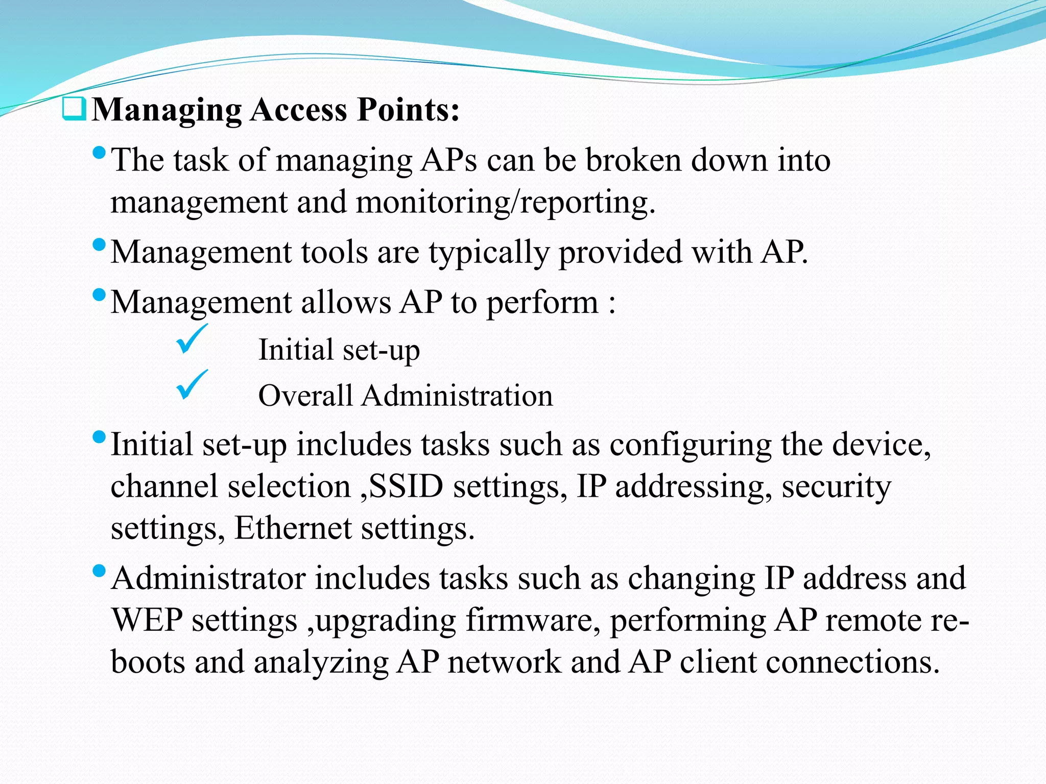 Managing Access Points:
•The task of managing APs can be broken down into
management and monitoring/reporting.
•Management tools are typically provided with AP.
•Management allows AP to perform :
 Initial set-up
 Overall Administration
•Initial set-up includes tasks such as configuring the device,
channel selection ,SSID settings, IP addressing, security
settings, Ethernet settings.
•Administrator includes tasks such as changing IP address and
WEP settings ,upgrading firmware, performing AP remote re-
boots and analyzing AP network and AP client connections.
 