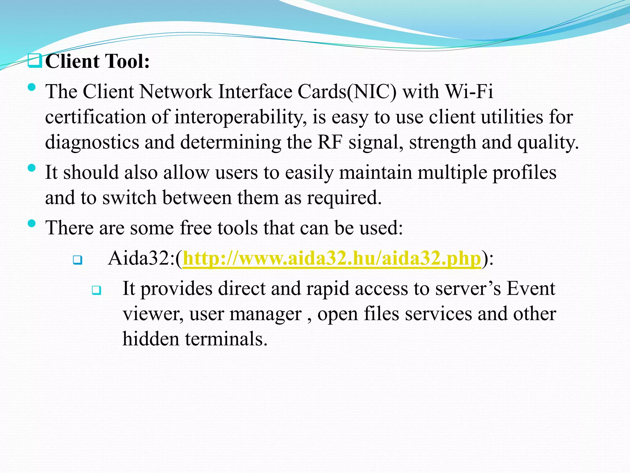 Client Tool:
• The Client Network Interface Cards(NIC) with Wi-Fi
certification of interoperability, is easy to use client utilities for
diagnostics and determining the RF signal, strength and quality.
• It should also allow users to easily maintain multiple profiles
and to switch between them as required.
• There are some free tools that can be used:
 Aida32:(http://www.aida32.hu/aida32.php):
 It provides direct and rapid access to server’s Event
viewer, user manager , open files services and other
hidden terminals.
 