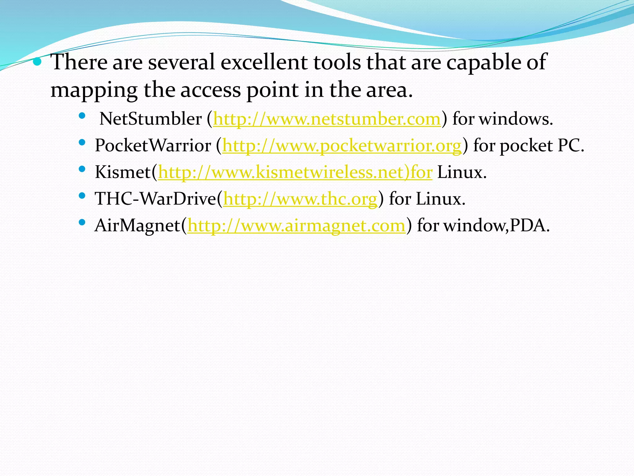  There are several excellent tools that are capable of
mapping the access point in the area.
• NetStumbler (http://www.netstumber.com) for windows.
• PocketWarrior (http://www.pocketwarrior.org) for pocket PC.
• Kismet(http://www.kismetwireless.net)for Linux.
• THC-WarDrive(http://www.thc.org) for Linux.
• AirMagnet(http://www.airmagnet.com) for window,PDA.
 