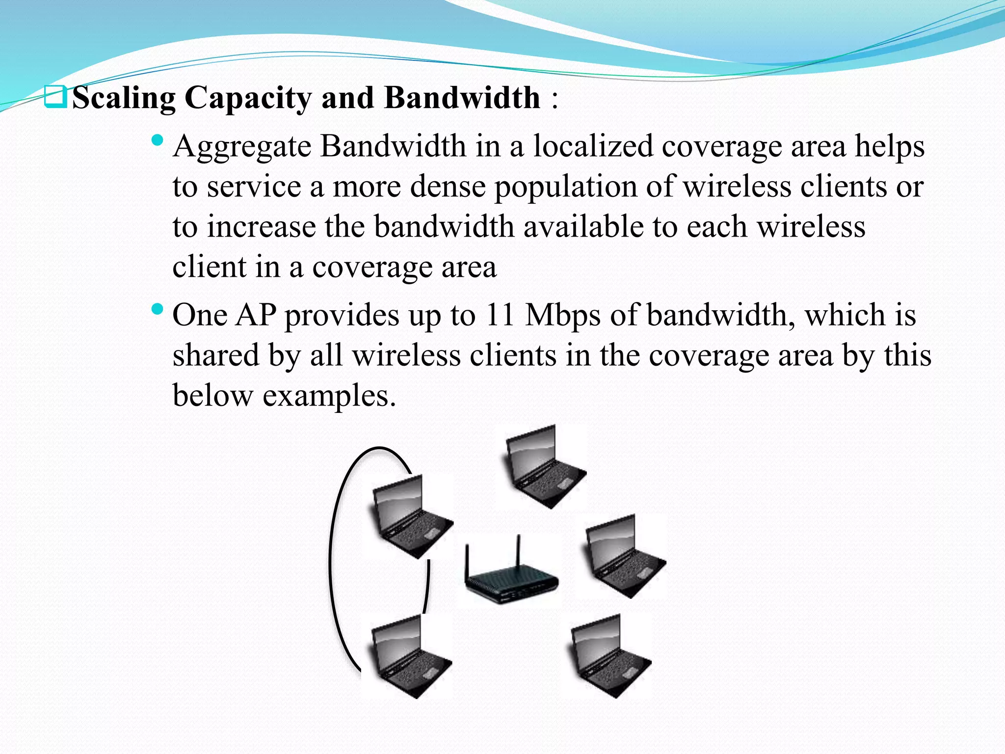 Scaling Capacity and Bandwidth :
•Aggregate Bandwidth in a localized coverage area helps
to service a more dense population of wireless clients or
to increase the bandwidth available to each wireless
client in a coverage area
•One AP provides up to 11 Mbps of bandwidth, which is
shared by all wireless clients in the coverage area by this
below examples.
 