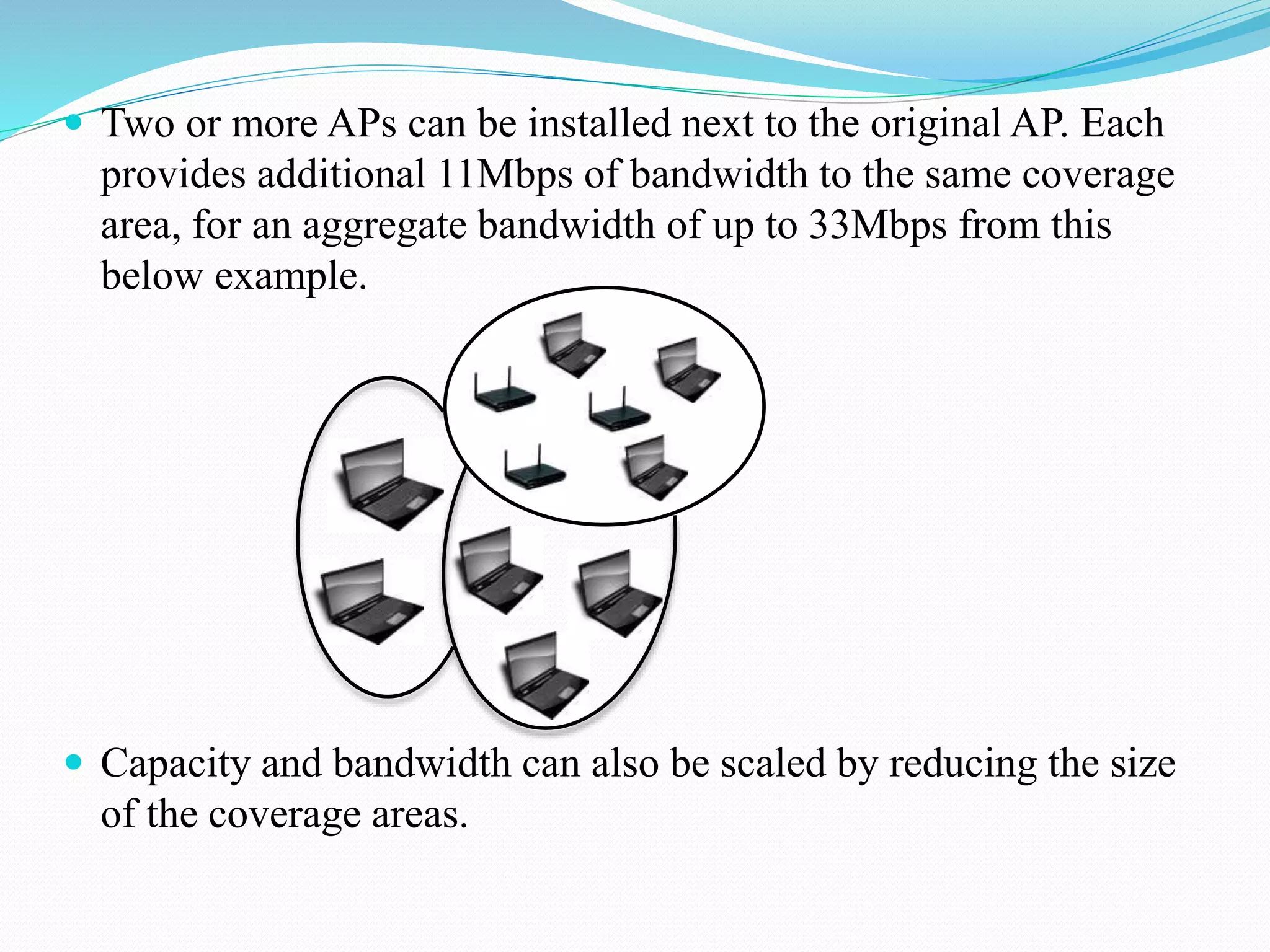  Two or more APs can be installed next to the original AP. Each
provides additional 11Mbps of bandwidth to the same coverage
area, for an aggregate bandwidth of up to 33Mbps from this
below example.
 Capacity and bandwidth can also be scaled by reducing the size
of the coverage areas.
 