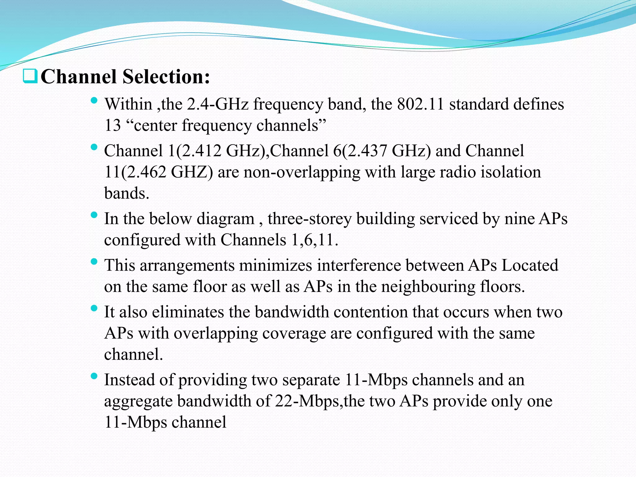 Channel Selection:
• Within ,the 2.4-GHz frequency band, the 802.11 standard defines
13 “center frequency channels”
• Channel 1(2.412 GHz),Channel 6(2.437 GHz) and Channel
11(2.462 GHZ) are non-overlapping with large radio isolation
bands.
• In the below diagram , three-storey building serviced by nine APs
configured with Channels 1,6,11.
• This arrangements minimizes interference between APs Located
on the same floor as well as APs in the neighbouring floors.
• It also eliminates the bandwidth contention that occurs when two
APs with overlapping coverage are configured with the same
channel.
• Instead of providing two separate 11-Mbps channels and an
aggregate bandwidth of 22-Mbps,the two APs provide only one
11-Mbps channel
 
