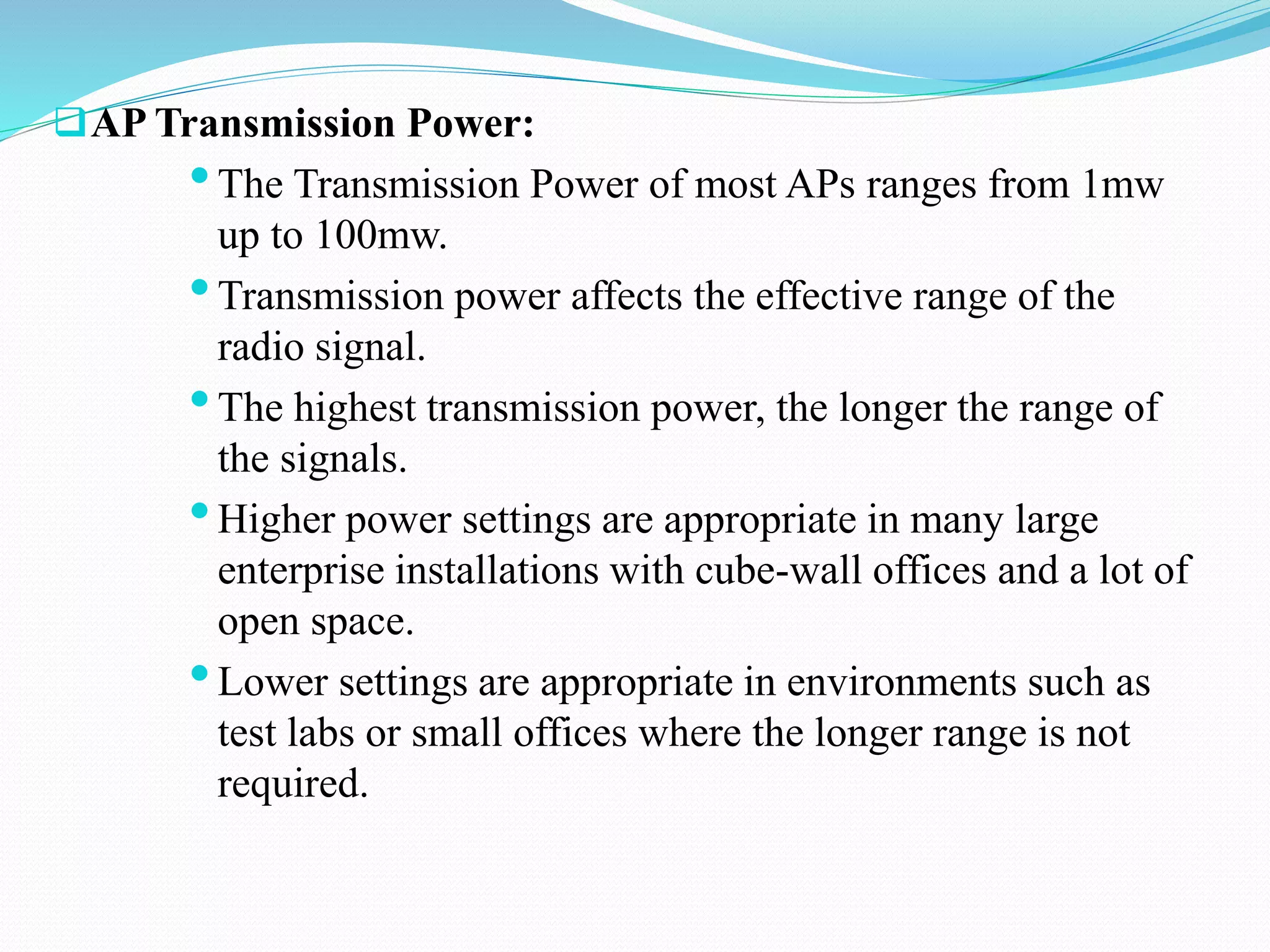 AP Transmission Power:
•The Transmission Power of most APs ranges from 1mw
up to 100mw.
•Transmission power affects the effective range of the
radio signal.
•The highest transmission power, the longer the range of
the signals.
•Higher power settings are appropriate in many large
enterprise installations with cube-wall offices and a lot of
open space.
•Lower settings are appropriate in environments such as
test labs or small offices where the longer range is not
required.
 