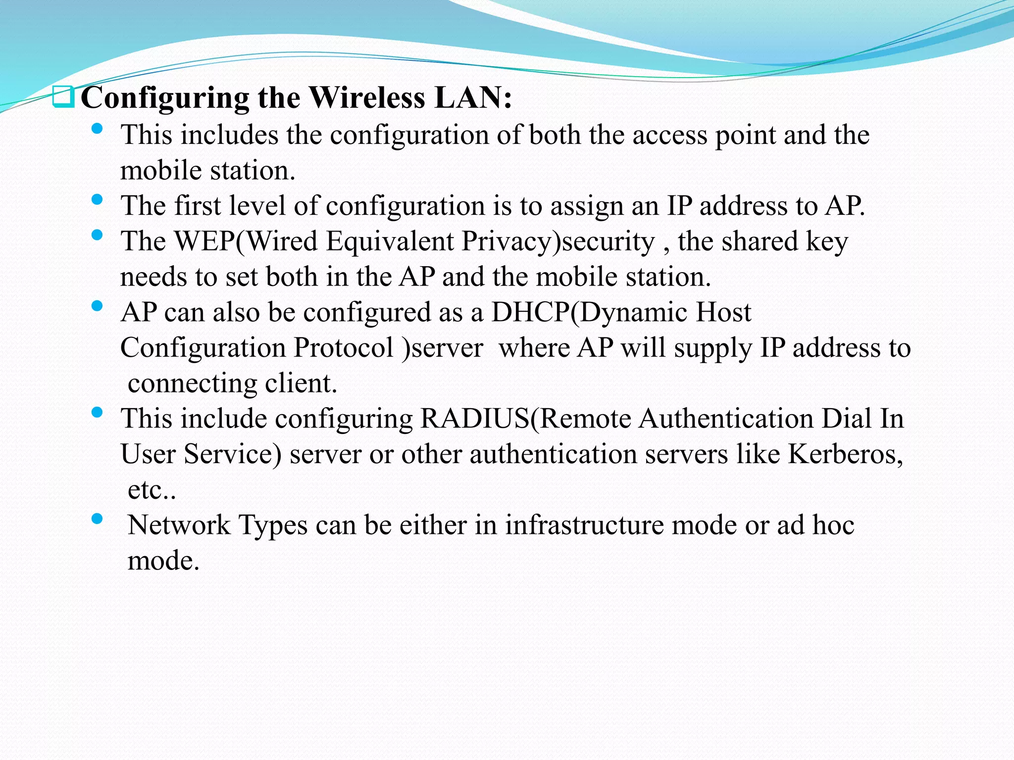 Configuring the Wireless LAN:
• This includes the configuration of both the access point and the
mobile station.
• The first level of configuration is to assign an IP address to AP.
• The WEP(Wired Equivalent Privacy)security , the shared key
needs to set both in the AP and the mobile station.
• AP can also be configured as a DHCP(Dynamic Host
Configuration Protocol )server where AP will supply IP address to
connecting client.
• This include configuring RADIUS(Remote Authentication Dial In
User Service) server or other authentication servers like Kerberos,
etc..
• Network Types can be either in infrastructure mode or ad hoc
mode.
 