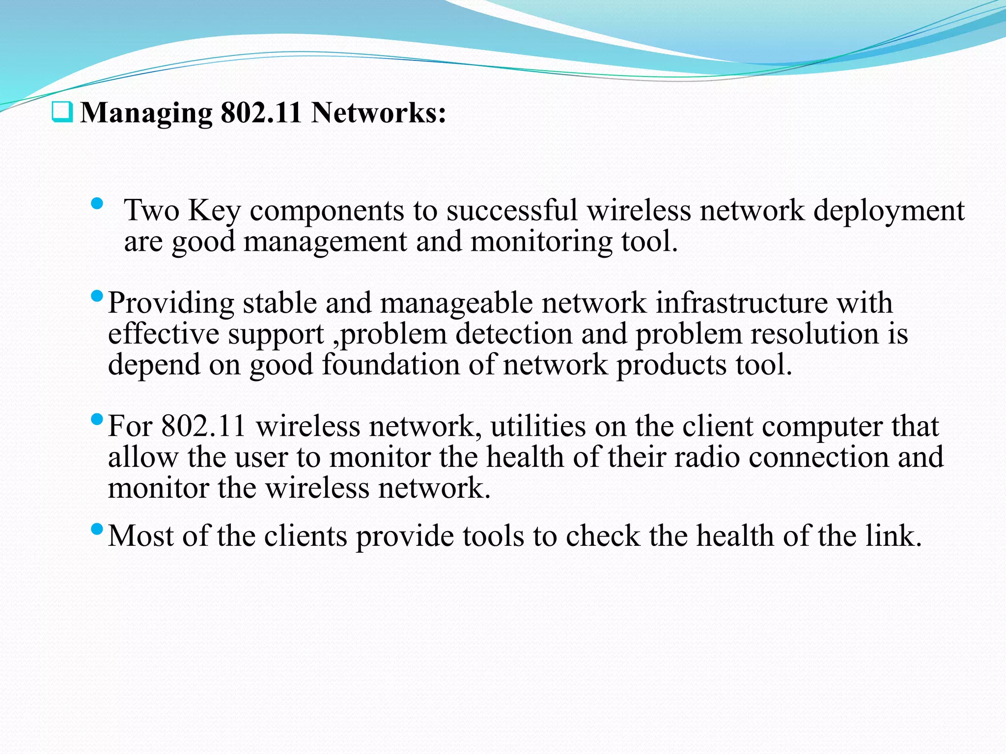 Managing 802.11 Networks:
• Two Key components to successful wireless network deployment
are good management and monitoring tool.
•Providing stable and manageable network infrastructure with
effective support ,problem detection and problem resolution is
depend on good foundation of network products tool.
•For 802.11 wireless network, utilities on the client computer that
allow the user to monitor the health of their radio connection and
monitor the wireless network.
•Most of the clients provide tools to check the health of the link.
 