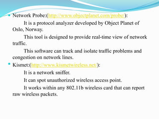  Network Probe:(http://www.objectplanet.com/probe/):
It is a protocol analyzer developed by Object Planet of
Oslo, Norway.
This tool is designed to provide real-time view of network
traffic.
This software can track and isolate traffic problems and
congestion on network lines.
• Kismet:(http://www.kismetwireless.net/):
It is a network sniffer.
It can spot unauthorized wireless access point.
It works within any 802.11b wireless card that can report
raw wireless packets.
 