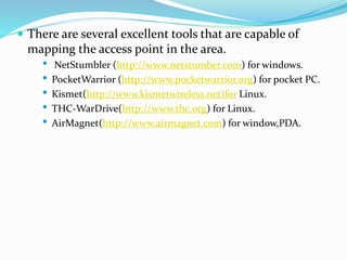  There are several excellent tools that are capable of
mapping the access point in the area.
• NetStumbler (http://www.netstumber.com) for windows.
• PocketWarrior (http://www.pocketwarrior.org) for pocket PC.
• Kismet(http://www.kismetwireless.net)for Linux.
• THC-WarDrive(http://www.thc.org) for Linux.
• AirMagnet(http://www.airmagnet.com) for window,PDA.
 