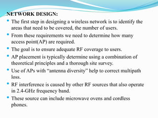 NETWORK DESIGN:
• The first step in designing a wireless network is to identify the
areas that need to be covered, the number of users.
• From these requirements we need to determine how many
access point(AP) are required.
• The goal is to ensure adequate RF coverage to users.
• AP placement is typically determine using a combination of
theoretical principles and a thorough site survey.
• Use of APs with “antenna diversity” help to correct multipath
loss.
• RF interference is caused by other RF sources that also operate
in 2.4-GHz frequency band.
• These source can include microwave ovens and cordless
phones.
 