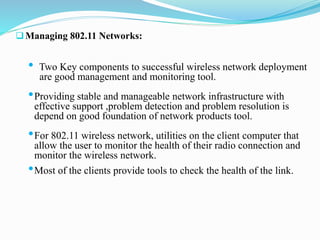 Managing 802.11 Networks:
• Two Key components to successful wireless network deployment
are good management and monitoring tool.
•Providing stable and manageable network infrastructure with
effective support ,problem detection and problem resolution is
depend on good foundation of network products tool.
•For 802.11 wireless network, utilities on the client computer that
allow the user to monitor the health of their radio connection and
monitor the wireless network.
•Most of the clients provide tools to check the health of the link.
 