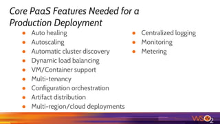 Core PaaS Features Needed for a
Production Deployment
● Auto healing
● Autoscaling
● Automatic cluster discovery
● Dynamic load balancing
● VM/Container support
● Multi-tenancy
● Configuration orchestration
● Artifact distribution
● Multi-region/cloud deployments
● Centralized logging
● Monitoring
● Metering
 