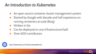 An Introduction to Kubernetes
● An open source container cluster management system
● Started by Google with decade and half experience on
running containers at scale (Borg)
● Written in Go
● Can be deployed on any Infrastructure/IaaS
● Over 600 contributors
http://kubernetes.io/v1.0/docs/whatisk8s.html
 