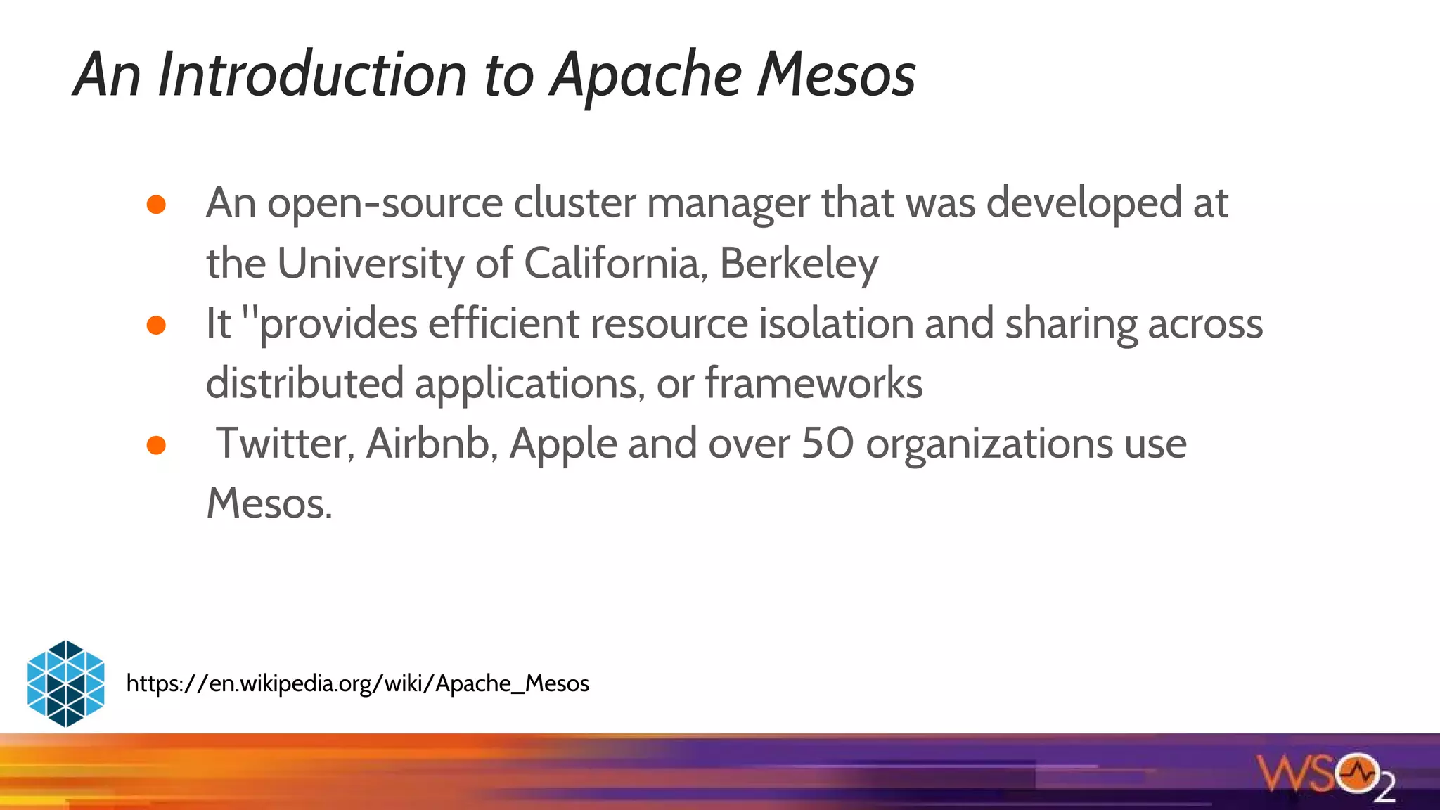 An Introduction to Apache Mesos
● An open-source cluster manager that was developed at
the University of California, Berkeley
● It "provides efficient resource isolation and sharing across
distributed applications, or frameworks
● Twitter, Airbnb, Apple and over 50 organizations use
Mesos.
https://en.wikipedia.org/wiki/Apache_Mesos
 