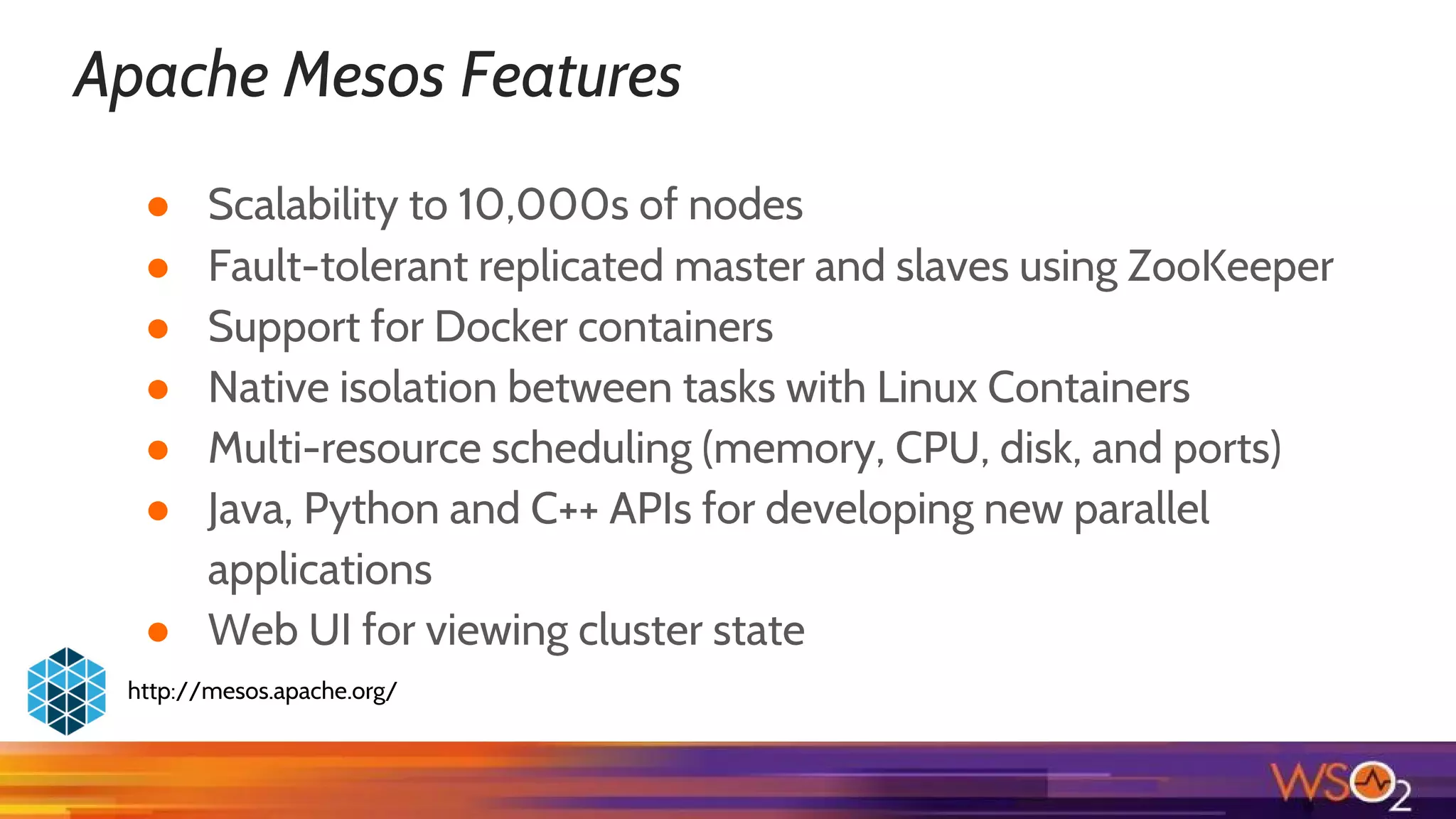 Apache Mesos Features
● Scalability to 10,000s of nodes
● Fault-tolerant replicated master and slaves using ZooKeeper
● Support for Docker containers
● Native isolation between tasks with Linux Containers
● Multi-resource scheduling (memory, CPU, disk, and ports)
● Java, Python and C++ APIs for developing new parallel
applications
● Web UI for viewing cluster state
http://mesos.apache.org/
 