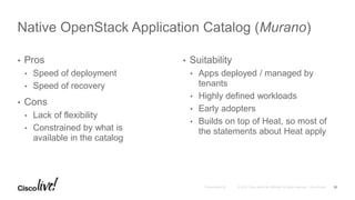 • Pros
• Speed of deployment
• Speed of recovery
• Cons
• Lack of flexibility
• Constrained by what is
available in the catalog
• Suitability
• Apps deployed / managed by
tenants
• Highly defined workloads
• Early adopters
• Builds on top of Heat, so most of
the statements about Heat apply
Native OpenStack Application Catalog (Murano)
10
 