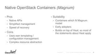 • Pros
• Native APIs
• Simplified management
• Speed of recovery
• Cons
• Uses own templating /
configuration management
• Complex resource abstraction
• Suitability
• Containers which fit Magnum
model
• Early adopters
• Builds on top of Heat, so most of
the statements about Heat apply
Native OpenStack Containers (Magnum)
12
 