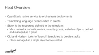 • OpenStack native service to orchestrate deployments
• Templating language defines what to create
• Stack is the resources defined in the template:
• VMs, networks, subnets, routers, security groups, and other objects, defined
and managed as a group
• CLI and Horizon tools to “launch” templates to create stacks
• Stack managed as a single object once created
Heat Overview
15
 