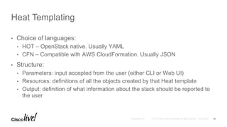 • Choice of languages:
• HOT – OpenStack native. Usually YAML
• CFN – Compatible with AWS CloudFormation. Usually JSON
• Structure:
• Parameters: input accepted from the user (either CLI or Web UI)
• Resources: definitions of all the objects created by that Heat template
• Output: definition of what information about the stack should be reported to
the user
Heat Templating
16
 