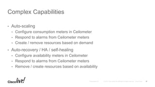 • Auto-scaling
• Configure consumption meters in Ceilometer
• Respond to alarms from Ceilometer meters
• Create / remove resources based on demand
• Auto-recovery / HA / self-healing
• Configure availability meters in Ceilometer
• Respond to alarms from Ceilometer meters
• Remove / create resources based on availability
Complex Capabilities
17
 