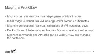 • Magnum orchestrates (via Heat) deployment of initial images
• Initial image launched is a VM running Docker Swarm / Kubernetes
• Magnum orchestrates (via Heat) collections of VM instances: bays
• Docker Swarm / Kubernetes orchestrate Docker containers inside bays
• Magnum commands and API calls can be used to view and manage
the containers
Magnum Workflow
24
 