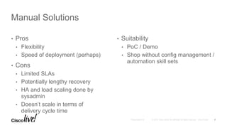 • Pros
• Flexibility
• Speed of deployment (perhaps)
• Cons
• Limited SLAs
• Potentially lengthy recovery
• HA and load scaling done by
sysadmin
• Doesn’t scale in terms of
delivery cycle time
• Suitability
• PoC / Demo
• Shop without config management /
automation skill sets
Manual Solutions
7
 