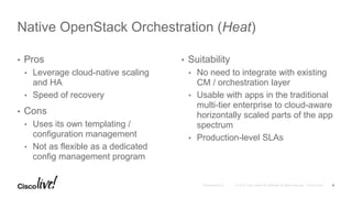 • Pros
• Leverage cloud-native scaling
and HA
• Speed of recovery
• Cons
• Uses its own templating /
configuration management
• Not as flexible as a dedicated
config management program
• Suitability
• No need to integrate with existing
CM / orchestration layer
• Usable with apps in the traditional
multi-tier enterprise to cloud-aware
horizontally scaled parts of the app
spectrum
• Production-level SLAs
Native OpenStack Orchestration (Heat)
9
 