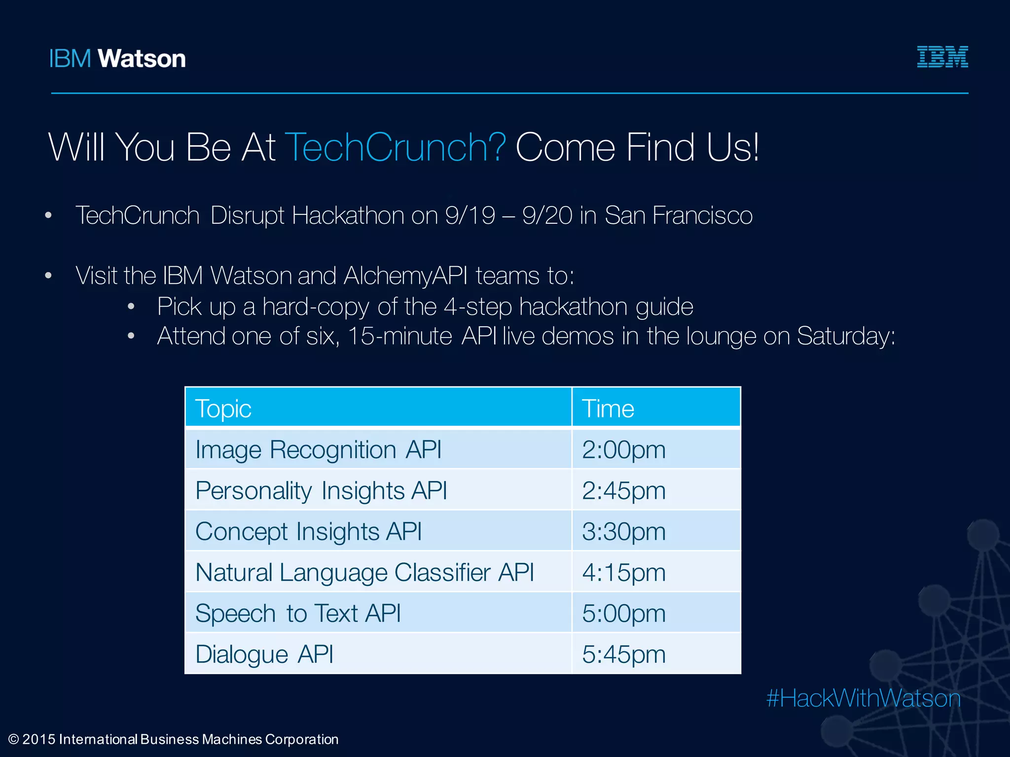 #HackWithWatson
Ÿ
Ÿ
Ÿ
Ÿ
©  2015  International  Business  Machines  Corporation
Will You Be At TechCrunch? Come Find Us!
• TechCrunch Disrupt Hackathon on 9/19 – 9/20 in San Francisco
• Visit the IBM Watson and AlchemyAPI teams to:
• Pick up a hard-copy of the 4-step hackathon guide
• Attend one of six, 15-minute API live demos in the lounge on Saturday:
Topic Time
Image Recognition API 2:00pm
Personality Insights API 2:45pm
Concept Insights API 3:30pm
Natural Language Classifier API 4:15pm
Speech to Text API 5:00pm
Dialogue API 5:45pm
 