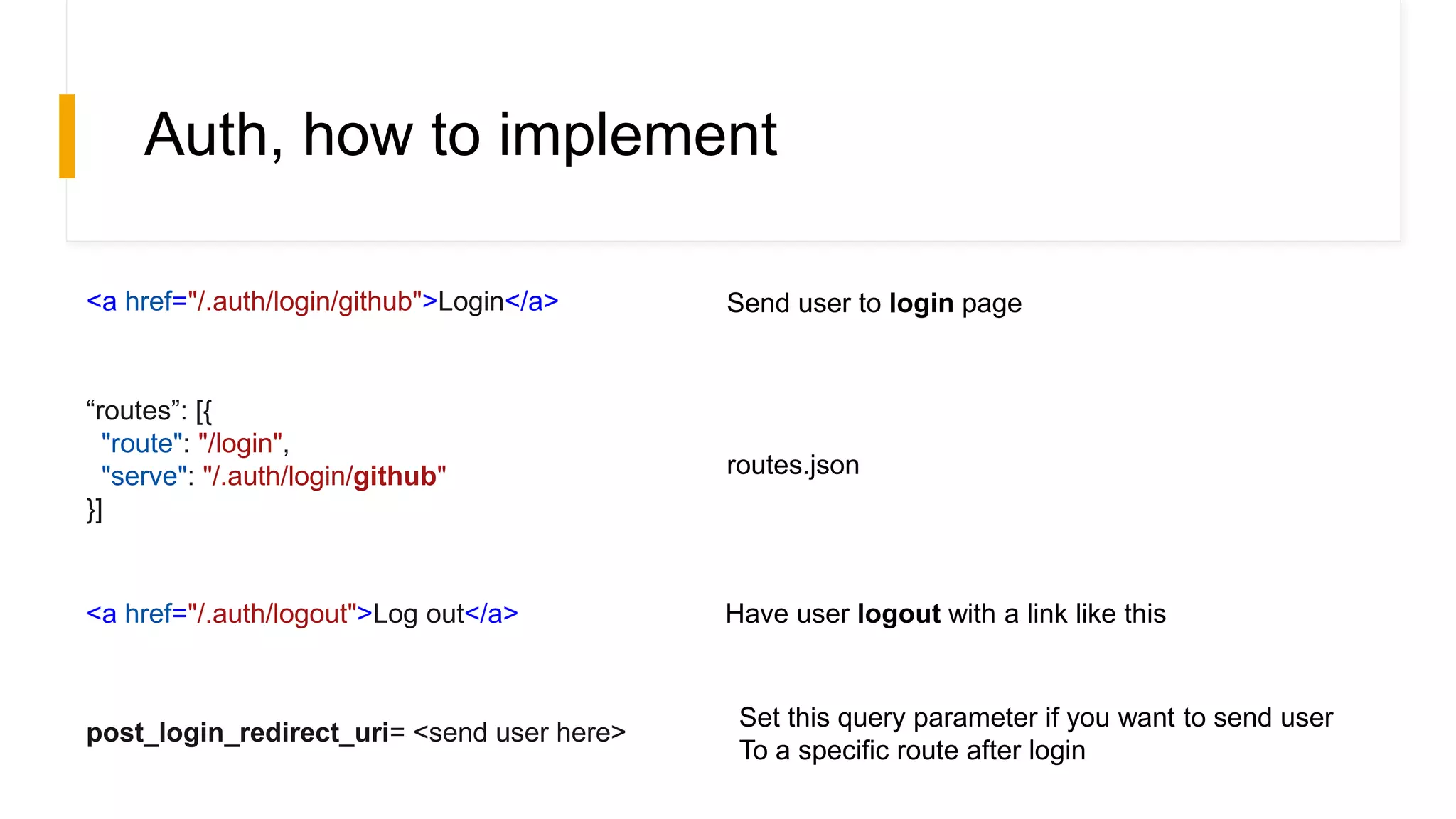 Auth, how to implement
<a href="/.auth/login/github">Login</a>
“routes”: [{
"route": "/login",
"serve": "/.auth/login/github"
}]
routes.json
Send user to login page
<a href="/.auth/logout">Log out</a> Have user logout with a link like this
post_login_redirect_uri= <send user here>
Set this query parameter if you want to send user
To a specific route after login
 