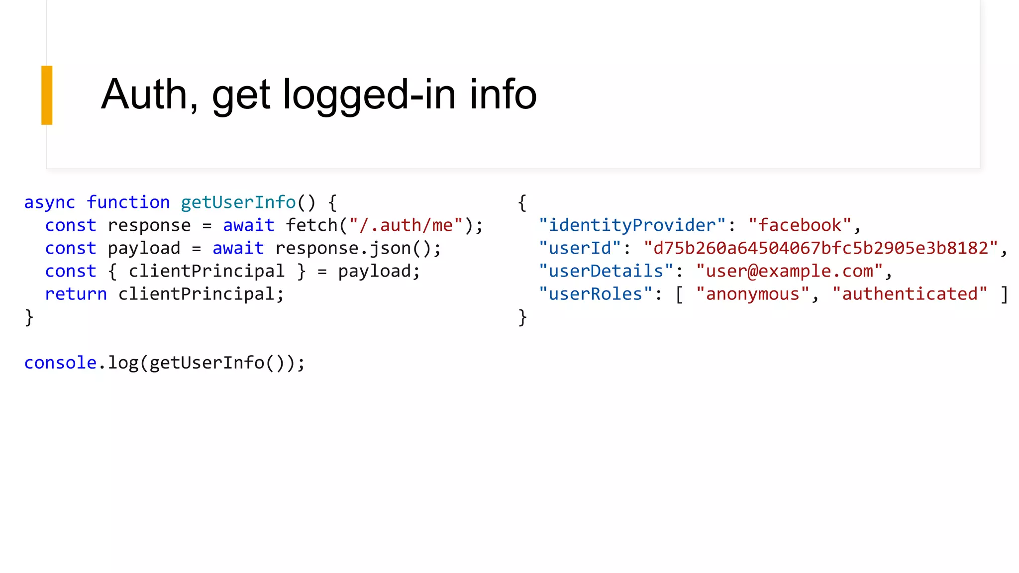 Auth, get logged-in info
async function getUserInfo() {
const response = await fetch("/.auth/me");
const payload = await response.json();
const { clientPrincipal } = payload;
return clientPrincipal;
}
console.log(getUserInfo());
{
"identityProvider": "facebook",
"userId": "d75b260a64504067bfc5b2905e3b8182",
"userDetails": "user@example.com",
"userRoles": [ "anonymous", "authenticated" ]
}
 