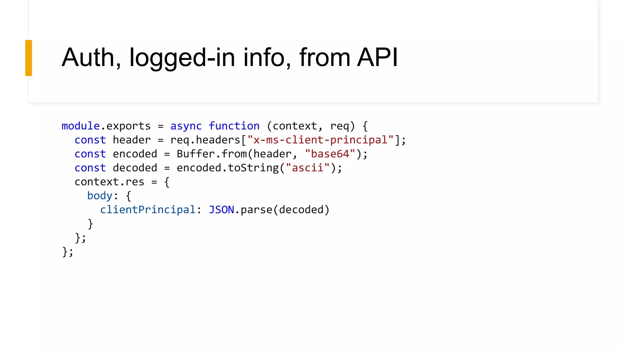 Auth, logged-in info, from API
module.exports = async function (context, req) {
const header = req.headers["x-ms-client-principal"];
const encoded = Buffer.from(header, "base64");
const decoded = encoded.toString("ascii");
context.res = {
body: {
clientPrincipal: JSON.parse(decoded)
}
};
};
 