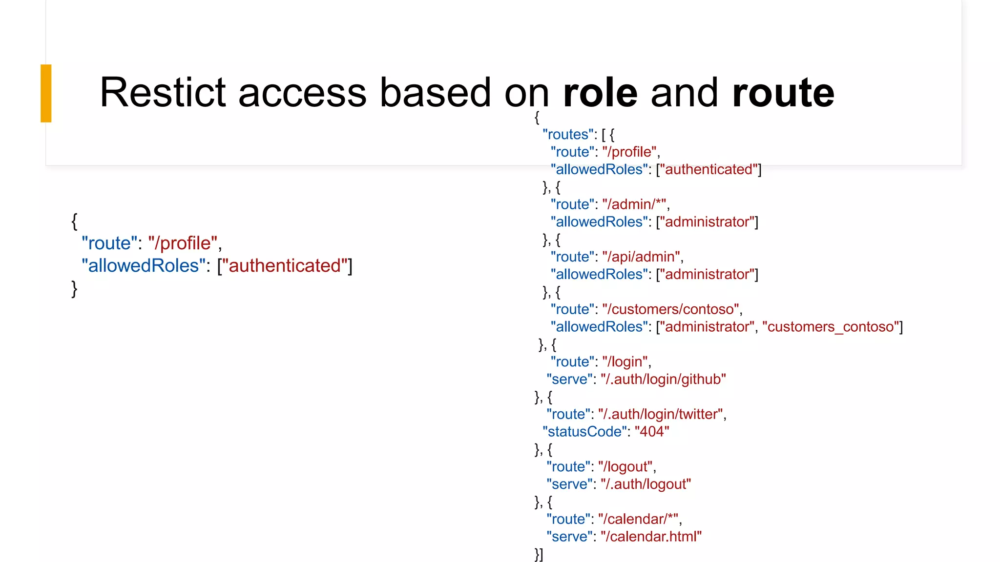 Restict access based on role and route
{
"route": "/profile",
"allowedRoles": ["authenticated"]
}
{
"routes": [ {
"route": "/profile",
"allowedRoles": ["authenticated"]
}, {
"route": "/admin/*",
"allowedRoles": ["administrator"]
}, {
"route": "/api/admin",
"allowedRoles": ["administrator"]
}, {
"route": "/customers/contoso",
"allowedRoles": ["administrator", "customers_contoso"]
}, {
"route": "/login",
"serve": "/.auth/login/github"
}, {
"route": "/.auth/login/twitter",
"statusCode": "404"
}, {
"route": "/logout",
"serve": "/.auth/logout"
}, {
"route": "/calendar/*",
"serve": "/calendar.html"
}]
 