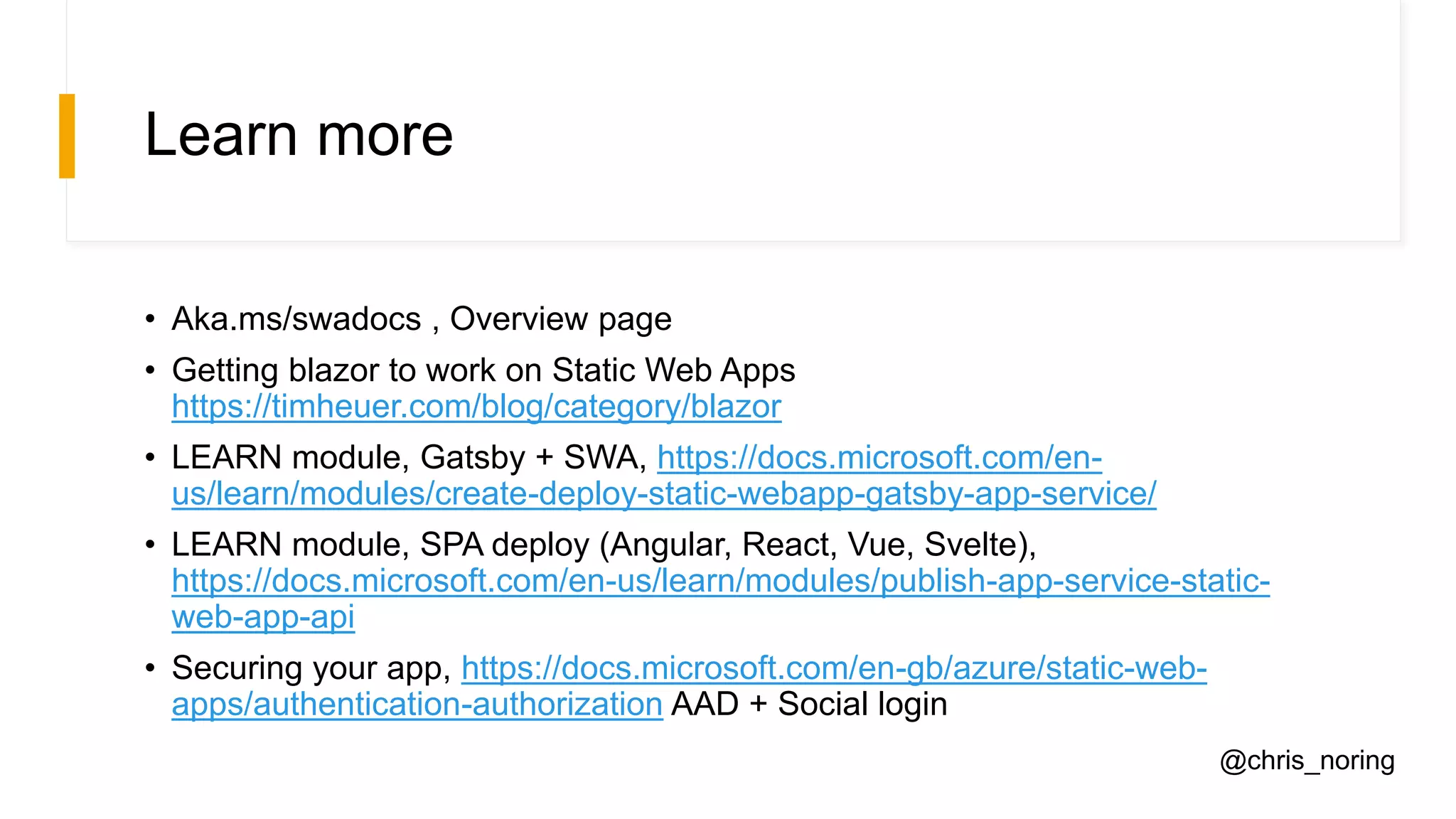 Learn more
• Aka.ms/swadocs , Overview page
• Getting blazor to work on Static Web Apps
https://timheuer.com/blog/category/blazor
• LEARN module, Gatsby + SWA, https://docs.microsoft.com/en-
us/learn/modules/create-deploy-static-webapp-gatsby-app-service/
• LEARN module, SPA deploy (Angular, React, Vue, Svelte),
https://docs.microsoft.com/en-us/learn/modules/publish-app-service-static-
web-app-api
• Securing your app, https://docs.microsoft.com/en-gb/azure/static-web-
apps/authentication-authorization AAD + Social login
@chris_noring
 