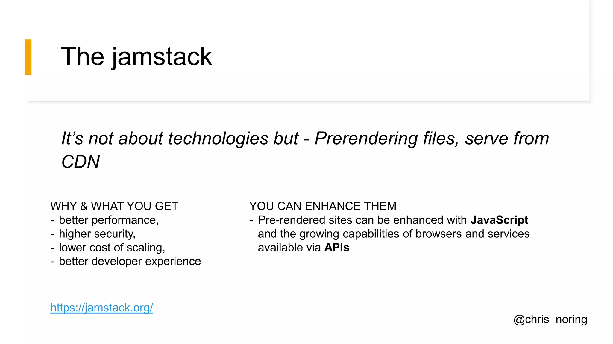 The jamstack
It’s not about technologies but - Prerendering files, serve from
CDN
WHY & WHAT YOU GET
- better performance,
- higher security,
- lower cost of scaling,
- better developer experience
YOU CAN ENHANCE THEM
- Pre-rendered sites can be enhanced with JavaScript
and the growing capabilities of browsers and services
available via APIs
https://jamstack.org/
@chris_noring
 