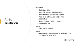 Auth,
inivitation
• Generate
• Select provider
• Add username or email address
• Select domain (the custom domain)
• Add roles, admin, user etc (comma
separated)
• Enter invitation validity in hours
• Generate a link
• Invite
• Send generated link
• Login
• Recipient is prompted to login with their login
of chosen provider type
@chris_noring
 