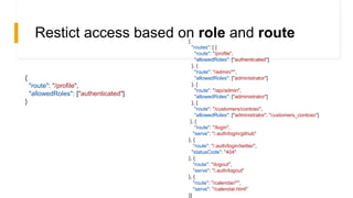 Restict access based on role and route
{
"route": "/profile",
"allowedRoles": ["authenticated"]
}
{
"routes": [ {
"route": "/profile",
"allowedRoles": ["authenticated"]
}, {
"route": "/admin/*",
"allowedRoles": ["administrator"]
}, {
"route": "/api/admin",
"allowedRoles": ["administrator"]
}, {
"route": "/customers/contoso",
"allowedRoles": ["administrator", "customers_contoso"]
}, {
"route": "/login",
"serve": "/.auth/login/github"
}, {
"route": "/.auth/login/twitter",
"statusCode": "404"
}, {
"route": "/logout",
"serve": "/.auth/logout"
}, {
"route": "/calendar/*",
"serve": "/calendar.html"
}]
 