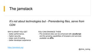 The jamstack
It’s not about technologies but - Prerendering files, serve from
CDN
WHY & WHAT YOU GET
- better performance,
- higher security,
- lower cost of scaling,
- better developer experience
YOU CAN ENHANCE THEM
- Pre-rendered sites can be enhanced with JavaScript
and the growing capabilities of browsers and services
available via APIs
https://jamstack.org/
@chris_noring
 
